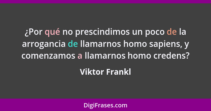 ¿Por qué no prescindimos un poco de la arrogancia de llamarnos homo sapiens, y comenzamos a llamarnos homo credens?... - Viktor Frankl