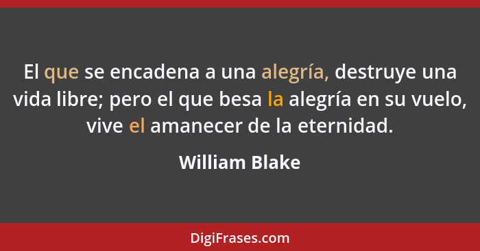 El que se encadena a una alegría, destruye una vida libre; pero el que besa la alegría en su vuelo, vive el amanecer de la eternidad.... - William Blake