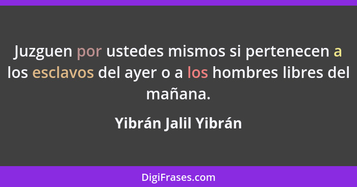 Juzguen por ustedes mismos si pertenecen a los esclavos del ayer o a los hombres libres del mañana.... - Yibrán Jalil Yibrán