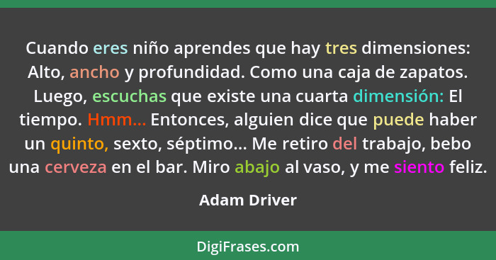 Cuando eres niño aprendes que hay tres dimensiones: Alto, ancho y profundidad. Como una caja de zapatos. Luego, escuchas que existe una... - Adam Driver