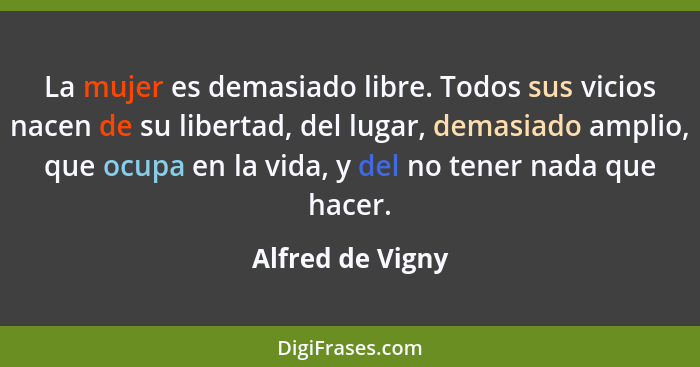 La mujer es demasiado libre. Todos sus vicios nacen de su libertad, del lugar, demasiado amplio, que ocupa en la vida, y del no tene... - Alfred de Vigny