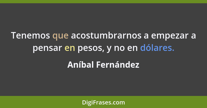 Tenemos que acostumbrarnos a empezar a pensar en pesos, y no en dólares.... - Aníbal Fernández