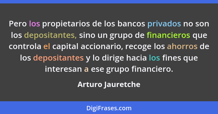 Pero los propietarios de los bancos privados no son los depositantes, sino un grupo de financieros que controla el capital accionar... - Arturo Jauretche