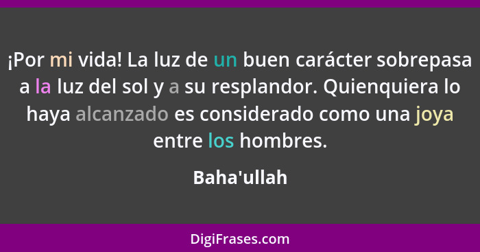 ¡Por mi vida! La luz de un buen carácter sobrepasa a la luz del sol y a su resplandor. Quienquiera lo haya alcanzado es considerado c... - Baha'ullah