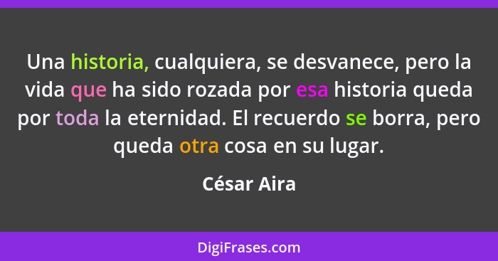 Una historia, cualquiera, se desvanece, pero la vida que ha sido rozada por esa historia queda por toda la eternidad. El recuerdo se borr... - César Aira