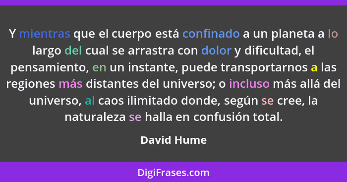 Y mientras que el cuerpo está confinado a un planeta a lo largo del cual se arrastra con dolor y dificultad, el pensamiento, en un instan... - David Hume