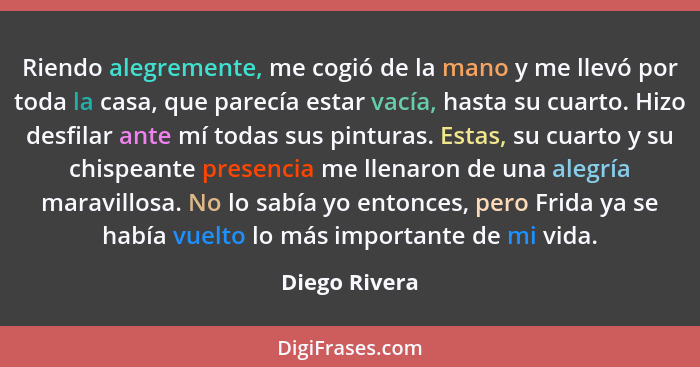 Riendo alegremente, me cogió de la mano y me llevó por toda la casa, que parecía estar vacía, hasta su cuarto. Hizo desfilar ante mí to... - Diego Rivera