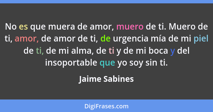 No es que muera de amor, muero de ti. Muero de ti, amor, de amor de ti, de urgencia mía de mi piel de ti, de mi alma, de ti y de mi bo... - Jaime Sabines