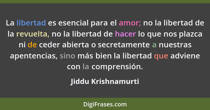 La libertad es esencial para el amor; no la libertad de la revuelta, no la libertad de hacer lo que nos plazca ni de ceder abiert... - Jiddu Krishnamurti