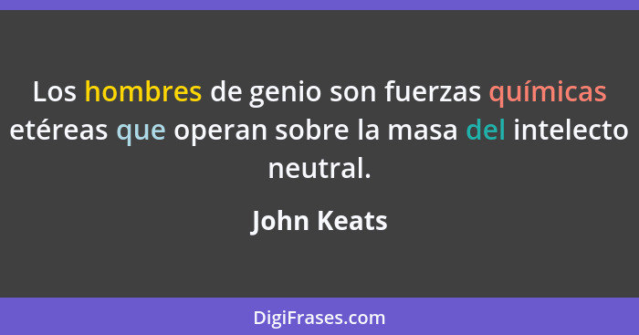 Los hombres de genio son fuerzas químicas etéreas que operan sobre la masa del intelecto neutral.... - John Keats