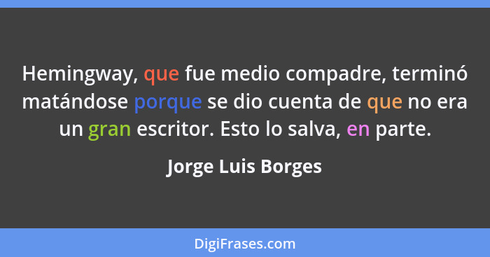 Hemingway, que fue medio compadre, terminó matándose porque se dio cuenta de que no era un gran escritor. Esto lo salva, en parte.... - Jorge Luis Borges