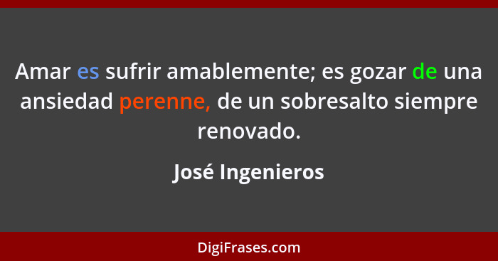 Amar es sufrir amablemente; es gozar de una ansiedad perenne, de un sobresalto siempre renovado.... - José Ingenieros