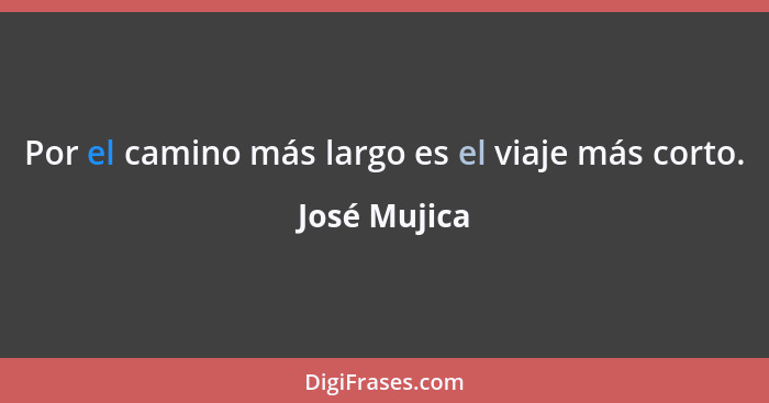 Por el camino más largo es el viaje más corto.... - José Mujica