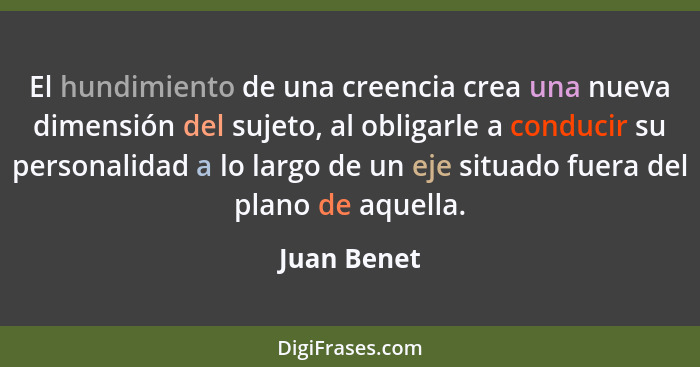 El hundimiento de una creencia crea una nueva dimensión del sujeto, al obligarle a conducir su personalidad a lo largo de un eje situado... - Juan Benet