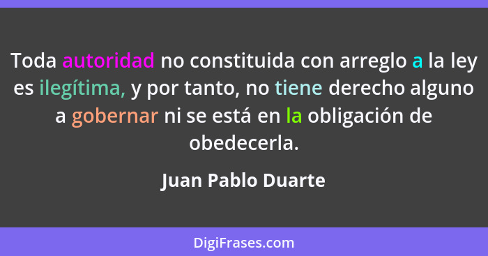 Toda autoridad no constituida con arreglo a la ley es ilegítima, y por tanto, no tiene derecho alguno a gobernar ni se está en la... - Juan Pablo Duarte