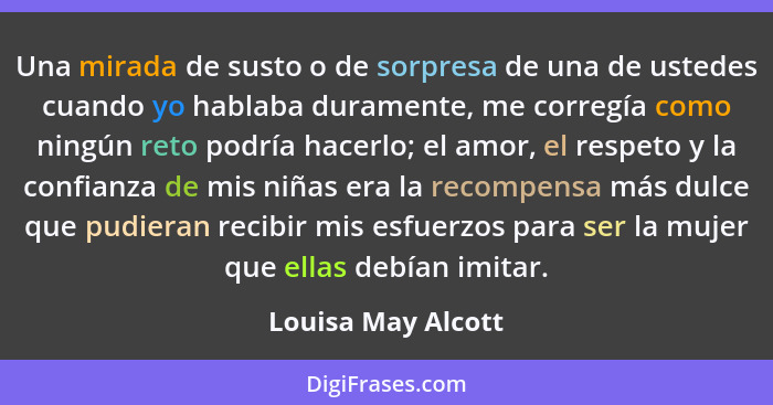 Una mirada de susto o de sorpresa de una de ustedes cuando yo hablaba duramente, me corregía como ningún reto podría hacerlo; el a... - Louisa May Alcott