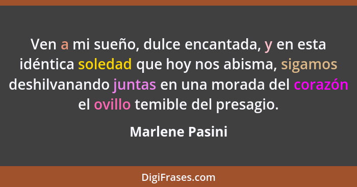 Ven a mi sueño, dulce encantada, y en esta idéntica soledad que hoy nos abisma, sigamos deshilvanando juntas en una morada del corazó... - Marlene Pasini