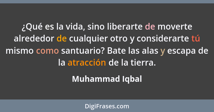 ¿Qué es la vida, sino liberarte de moverte alrededor de cualquier otro y considerarte tú mismo como santuario? Bate las alas y escapa... - Muhammad Iqbal