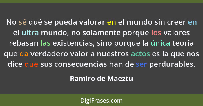 No sé qué se pueda valorar en el mundo sin creer en el ultra mundo, no solamente porque los valores rebasan las existencias, sino p... - Ramiro de Maeztu