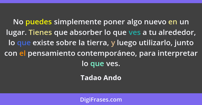 No puedes simplemente poner algo nuevo en un lugar. Tienes que absorber lo que ves a tu alrededor, lo que existe sobre la tierra, y luego... - Tadao Ando