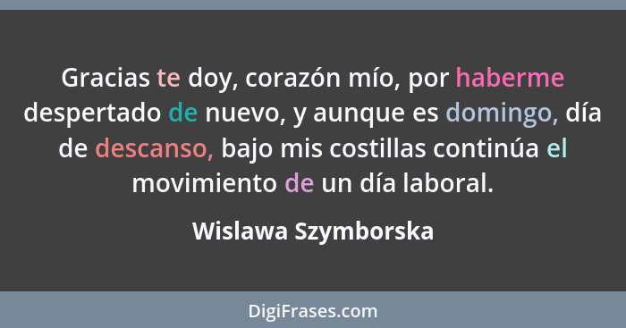 Gracias te doy, corazón mío, por haberme despertado de nuevo, y aunque es domingo, día de descanso, bajo mis costillas continúa e... - Wislawa Szymborska