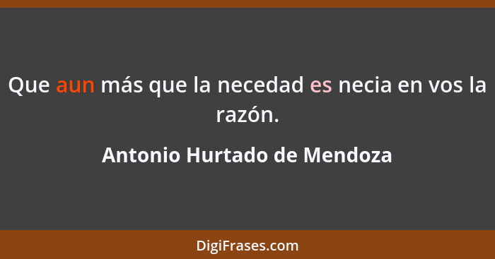 Que aun más que la necedad es necia en vos la razón.... - Antonio Hurtado de Mendoza