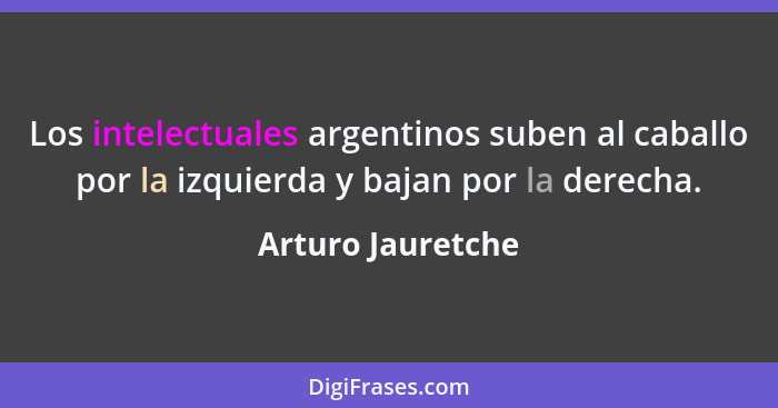 Los intelectuales argentinos suben al caballo por la izquierda y bajan por la derecha.... - Arturo Jauretche