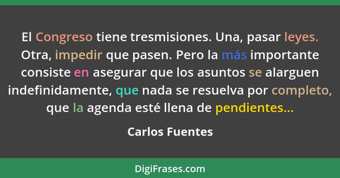 El Congreso tiene tresmisiones. Una, pasar leyes. Otra, impedir que pasen. Pero la más importante consiste en asegurar que los asunto... - Carlos Fuentes