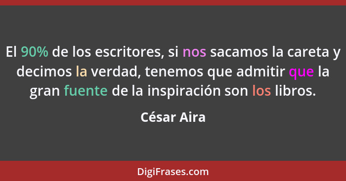El 90% de los escritores, si nos sacamos la careta y decimos la verdad, tenemos que admitir que la gran fuente de la inspiración son los... - César Aira