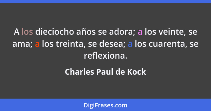 A los dieciocho años se adora; a los veinte, se ama; a los treinta, se desea; a los cuarenta, se reflexiona.... - Charles Paul de Kock