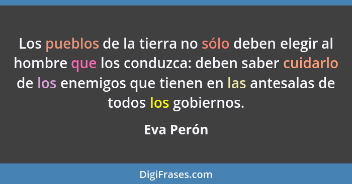 Los pueblos de la tierra no sólo deben elegir al hombre que los conduzca: deben saber cuidarlo de los enemigos que tienen en las antesalas... - Eva Perón