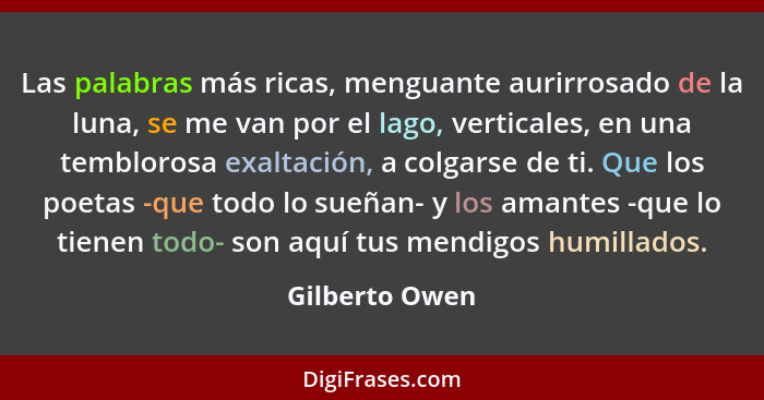 Las palabras más ricas, menguante aurirrosado de la luna, se me van por el lago, verticales, en una temblorosa exaltación, a colgarse... - Gilberto Owen