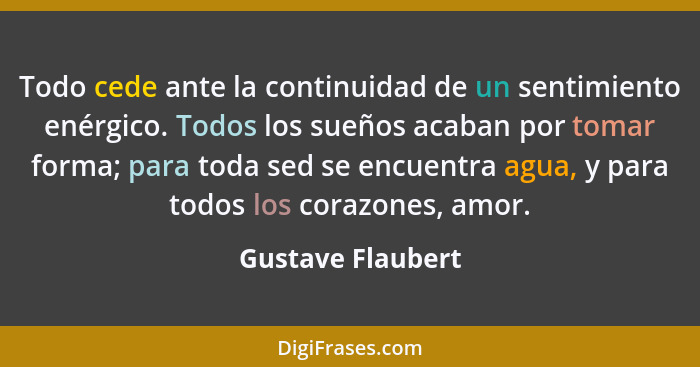 Todo cede ante la continuidad de un sentimiento enérgico. Todos los sueños acaban por tomar forma; para toda sed se encuentra agua,... - Gustave Flaubert