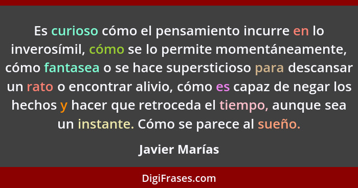 Es curioso cómo el pensamiento incurre en lo inverosímil, cómo se lo permite momentáneamente, cómo fantasea o se hace supersticioso pa... - Javier Marías