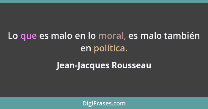 Lo que es malo en lo moral, es malo también en política.... - Jean-Jacques Rousseau