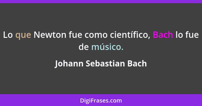 Lo que Newton fue como científico, Bach lo fue de músico.... - Johann Sebastian Bach