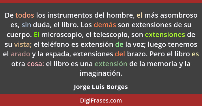 De todos los instrumentos del hombre, el más asombroso es, sin duda, el libro. Los demás son extensiones de su cuerpo. El microsco... - Jorge Luis Borges