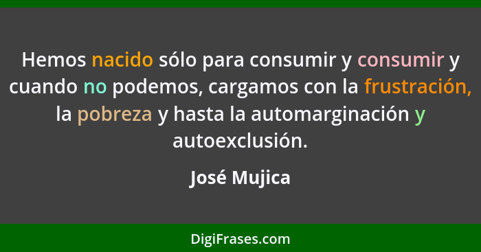 Hemos nacido sólo para consumir y consumir y cuando no podemos, cargamos con la frustración, la pobreza y hasta la automarginación y aut... - José Mujica