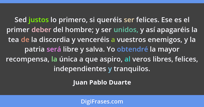 Sed justos lo primero, si queréis ser felices. Ese es el primer deber del hombre; y ser unidos, y así apagaréis la tea de la disco... - Juan Pablo Duarte