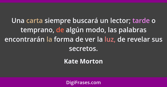 Una carta siempre buscará un lector; tarde o temprano, de algún modo, las palabras encontrarán la forma de ver la luz, de revelar sus se... - Kate Morton