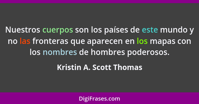 Nuestros cuerpos son los países de este mundo y no las fronteras que aparecen en los mapas con los nombres de hombres podero... - Kristin A. Scott Thomas