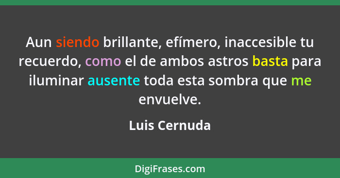 Aun siendo brillante, efímero, inaccesible tu recuerdo, como el de ambos astros basta para iluminar ausente toda esta sombra que me env... - Luis Cernuda