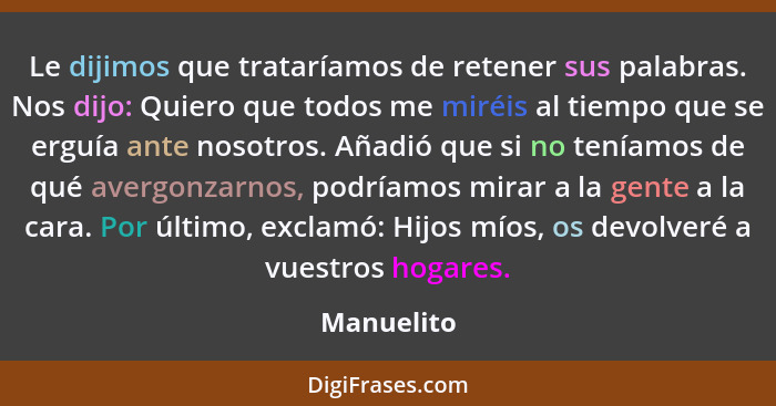 Le dijimos que trataríamos de retener sus palabras. Nos dijo: Quiero que todos me miréis al tiempo que se erguía ante nosotros. Añadió que... - Manuelito