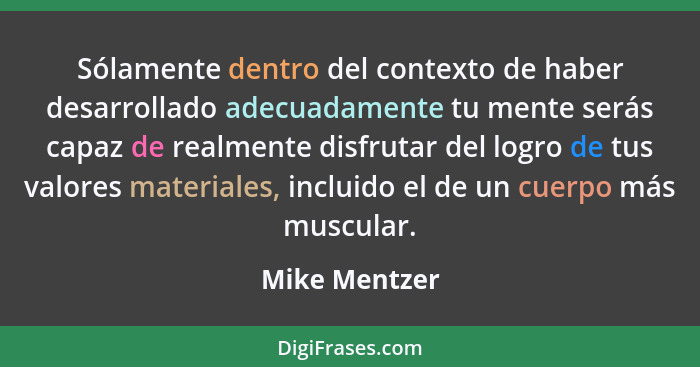 Sólamente dentro del contexto de haber desarrollado adecuadamente tu mente serás capaz de realmente disfrutar del logro de tus valores... - Mike Mentzer