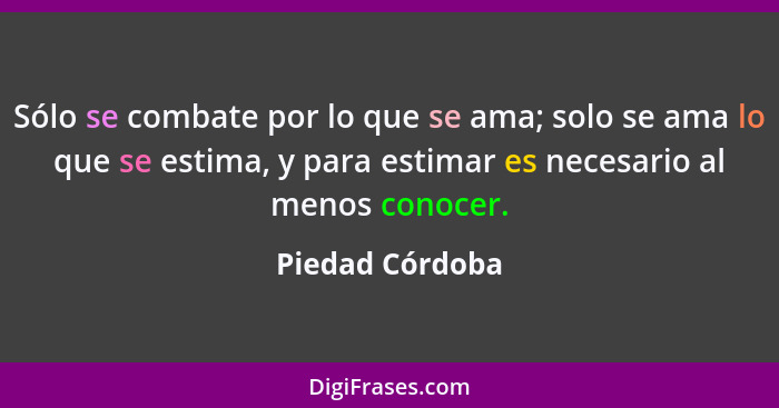 Sólo se combate por lo que se ama; solo se ama lo que se estima, y para estimar es necesario al menos conocer.... - Piedad Córdoba