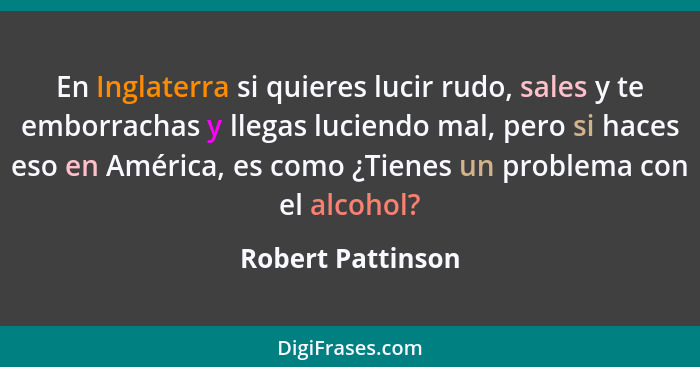 En Inglaterra si quieres lucir rudo, sales y te emborrachas y llegas luciendo mal, pero si haces eso en América, es como ¿Tienes un... - Robert Pattinson