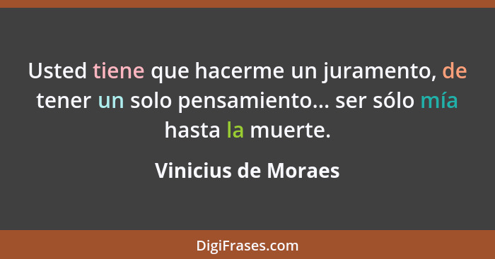 Usted tiene que hacerme un juramento, de tener un solo pensamiento... ser sólo mía hasta la muerte.... - Vinicius de Moraes