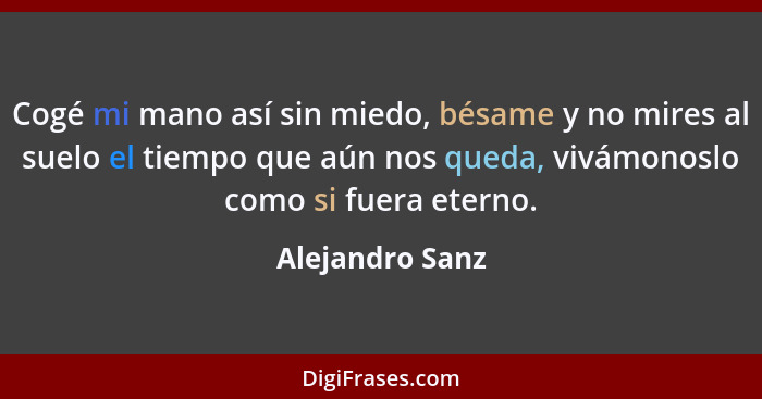 Cogé mi mano así sin miedo, bésame y no mires al suelo el tiempo que aún nos queda, vivámonoslo como si fuera eterno.... - Alejandro Sanz