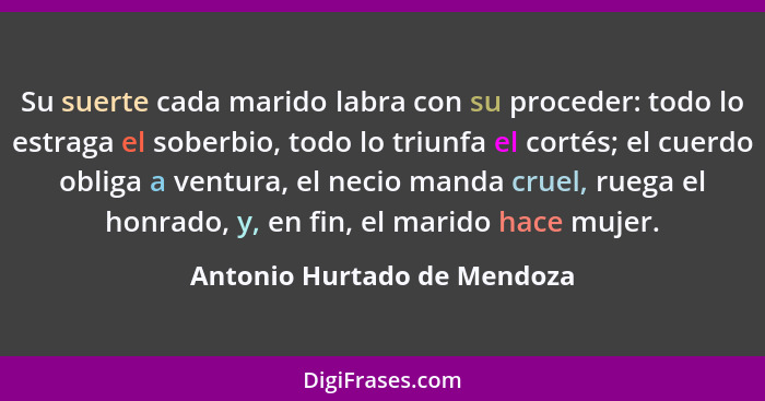 Su suerte cada marido labra con su proceder: todo lo estraga el soberbio, todo lo triunfa el cortés; el cuerdo obliga a v... - Antonio Hurtado de Mendoza