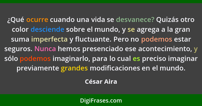 ¿Qué ocurre cuando una vida se desvanece? Quizás otro color desciende sobre el mundo, y se agrega a la gran suma imperfecta y fluctuante.... - César Aira